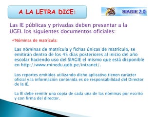 A LA LETRA DICE:

Las IE públicas y privadas deben presentar a la
UGEL los siguientes documentos oficiales:
Nóminas de matrícula:

 Las nóminas de matrícula y fichas únicas de matrícula, se
 emitirán dentro de los 45 días posteriores al inicio del año
 escolar haciendo uso del SIAGIE el mismo que está disponible
 en http://www.minedu.gob.pe/intranet/.

 Los reportes emitidos utilizando dicho aplicativo tienen carácter
 oficial y la información contenida es de responsabilidad del Director
 de la IE.

 La IE debe remitir una copia de cada una de las nóminas por escrito
 y con firma del director.
 