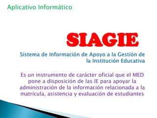 Aplicativo Informático




                      SIAGIE
    Es un instrumento de carácter oficial que el MED
       pone a disposición de las IE para apoyar la
    administración de la información relacionada a la
    matrícula, asistencia y evaluación de estudiantes
 