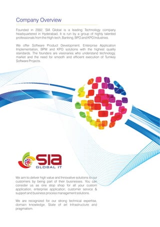 Company Overview
Founded in 2002, SIA Global is a leading Technology company
headquartered in Hyderabad. It is run by a group of highly talented
professionals from the High-tech, Banking, BPO and KPO Industries.
We offer Software Product Development, Enterprise Application
Implementation, BPM and KPO solutions with the highest quality
standards. The founders are visionaries who understand technology,
market and the need for smooth and efficient execution of Turnkey
Software Projects.
We aim to deliver high value and Innovative solutions to our
customers by being part of their businesses. You can
consider us as one stop shop for all your custom
application, enterprise application, customer service &
support and business process management solutions.
We are recognized for our strong technical expertise,
domain knowledge, State of art Infrastructure and
pragmatism.
GLOBAL IT
 
