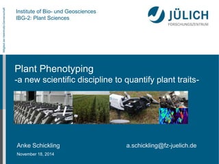 Mitglied der Helmholtz-Gemeinschaft 
Institute of Bio- und Geosciences 
IBG-2: Plant Sciences 
Plant Phenotyping 
-a new scientific discipline to quantify plant traits- 
Anke Schickling a.schickling@fz-juelich.de 
November 18, 2014 
 