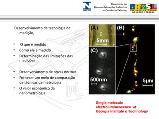 Desenvolvimento da tecnologia de 
medição, 
• O que é medido 
• Como ele é medido 
• Determinação das limitações das 
medições 
• Desenvolvimento de novas normas 
• Fornecer um meio de comparação 
de técnicas de metrologia 
• O valor econômico da 
nanometrologia 
Single molecule 
electroluminescence at 
Georgia Institute o Technology 
 