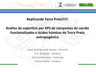 Replicando Terra Preta!!!!! 
Análise de superfície por XPS de compostos de carvão 
funcionalizados e ácidos húmicos de Terra Preta 
antropogênica 
Joyce Rodrigues de Araujo – Inmetro 
B.S. Archanjo - Inmetro 
Etelvino Novotny – Embrapa 
Carlos Achete - Inmetro 
 