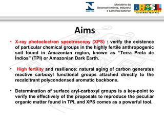 Aims 
• X-ray photoelectron spectroscopy (XPS) : verify the existence 
of particular chemical groups in the highly fertile anthropogenic 
soil found in Amazonian region, known as “Terra Preta de 
Índios” (TPI) or Amazonian Dark Earth. 
• High fertility and resilience: natural aging of carbon generates 
reactive carboxyl functional groups attached directly to the 
recalcitrant polycondensed aromatic backbone. 
• Determination of surface aryl-carboxyl groups is a key-point to 
verify the effectively of the proposals to reproduce the peculiar 
organic matter found in TPI, and XPS comes as a powerful tool. 
 