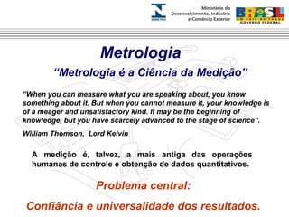 Metrologia 
“Metrologia é a Ciência da Medição” 
“When you can measure what you are speaking about, you know 
something about it. But when you cannot measure it, your knowledge is 
of a meager and unsatisfactory kind. It may be the beginning of 
knowledge, but you have scarcely advanced to the stage of science”. 
William Thomson, Lord Kelvin 
A medição é, talvez, a mais antiga das operações 
humanas de controle e obtenção de dados quantitativos. 
Problema central: 
Confiância e universalidade dos resultados. 
 