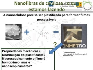 Nanofibras de celulose - o que 
estamos fazendo 
A nanocelulose precisa ser plastificada para formar filmes 
processáveis 
* Filme transparente 
* Sem migração de plastificante após 6 
meses estocado 
Propriedades mecânicas? 
Distribuição do plastificante? 
Macroscopicamente o filme é 
homogêneo, mas e 
nanoscopicamente? 
? 
 