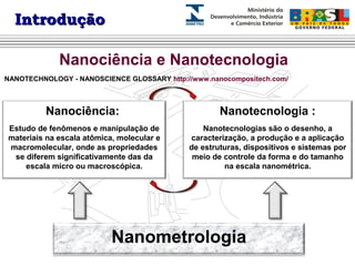IInnttrroodduuççããoo 
Nanociência e Nanotecnologia 
NANOTECHNOLOGY - NANOSCIENCE GLOSSARY http://www.nanocompositech.com/ 
Nanociência: 
Estudo de fenômenos e manipulação de 
materiais na escala atômica, molecular e 
macromolecular, onde as propriedades 
se diferem significativamente das da 
escala micro ou macroscópica. 
Nanotecnologia : 
Nanotecnologias são o desenho, a 
caracterização, a produção e a aplicação 
de estruturas, dispositivos e sistemas por 
meio de controle da forma e do tamanho 
na escala nanométrica. 
Nanometrologia 
 