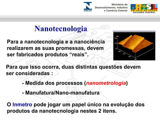 Nanotecnologia 
Para a nanotecnologia e a nanociência 
realizarem as suas promessas, devem 
ser fabricados produtos “reais”. 
Para que isso ocorra, duas distintas questões devem 
ser consideradas : 
- Medida dos processos (nanometrologia) 
- Manufatura/Nano-manufatura 
O Inmetro pode jogar um papel único na evolução dos 
produtos da nanotecnologia nestes 2 itens. 
 
