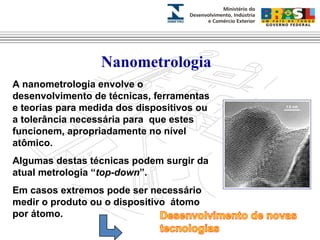 Nanometrologia 
A nanometrologia envolve o 
desenvolvimento de técnicas, ferramentas 
e teorias para medida dos dispositivos ou 
a tolerância necessária para que estes 
funcionem, apropriadamente no nível 
atômico. 
Algumas destas técnicas podem surgir da 
atual metrologia “top-down”. 
Em casos extremos pode ser necessário 
medir o produto ou o dispositivo átomo 
por átomo. 
 
