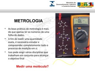 METROLOGIA 
• As boas práticas de metrologia é mais 
do que apenas ler os números de uma 
folha de dados. 
• A fim de medir uma quantidade 
exata, é necessário estudar e 
compreender completamente todo o 
processo de medição em si. 
• Isso pode exigir várias disciplinas que 
trabalham em conjunto para alcançar 
o objetivo final 
Medir uma molécula? 
 