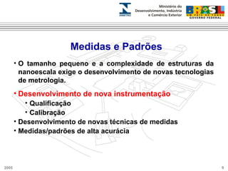 Medidas e Padrões 
• O tamanho pequeno e a complexidade de estruturas da 
nanoescala exige o desenvolvimento de novas tecnologias 
de metrologia. 
• Desenvolvimento de nova instrumentação 
• Qualificação 
• Calibração 
• Desenvolvimento de novas técnicas de medidas 
• Medidas/padrões de alta acurácia 
2005 9 
 
