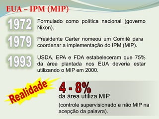 EUA – IPM (MIP) 
Formulado como política nacional (governo 
Nixon). 
Presidente Carter nomeou um Comitê para 
coordenar a implementação do IPM (MIP). 
USDA, EPA e FDA estabeleceram que 75% 
da área plantada nos EUA deveria estar 
utilizando o MIP em 2000. 
da área utiliza MIP 
(controle supervisionado e não MIP na 
acepção da palavra). 
 