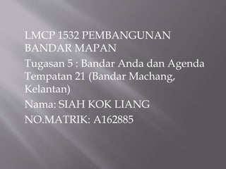 LMCP 1532 PEMBANGUNAN
BANDAR MAPAN
Tugasan 5 : Bandar Anda dan Agenda
Tempatan 21 (Bandar Machang,
Kelantan)
Nama: SIAH KOK LIANG
NO.MATRIK: A162885
 