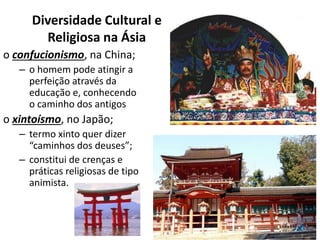 Diversidade Cultural e
Religiosa na Ásia
o confucionismo, na China;
– o homem pode atingir a
perfeição através da
educação e, conhecendo
o caminho dos antigos
o xintoísmo, no Japão;
– termo xinto quer dizer
“caminhos dos deuses”;
– constitui de crenças e
práticas religiosas de tipo
animista.
 