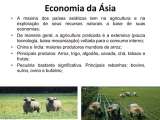 Economia da Ásia
• A maioria dos países asiáticos tem na agricultura e na
exploração de seus recursos naturais a base de suas
economias;
• De maneira geral, a agricultura praticada é a extensiva (pouca
tecnologia, baixa mecanização) voltada para o consumo interno;
• China e Índia: maiores produtores mundiais de arroz;
• Principais produtos: Arroz, trigo, algodão, cevada, chá, tabaco e
frutas;
• Pecuária bastante significativa. Principais rebanhos: bovino,
suíno, ovino e bufalino;
 