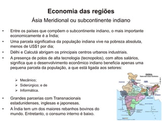Economia das regiões
Ásia Meridional ou subcontinente indiano
• Entre os países que compõem o subcontinente indiano, o mais importante
economicamente é a Índia;
• Uma parcela significativa da população indiana vive na pobreza absoluta,
menos de US$1 por dia;
• Délhi e Calcutá abrigam os principais centros urbanos industriais.
• A presença de polos de alta tecnologia (tecnopolos), com altos salários,
significa que o desenvolvimento econômico indiano beneficia apenas uma
pequena parcela da população, a que está ligada aos setores:
 Mecânico;
 Siderúrgico; e de
 Informática.
• Grandes parcerias com Transnacionais
estadunidenses, inglesas e japonesas.
• A Índia tem um dos maiores rebanhos bovinos do
mundo. Entretanto, o consumo interno é baixo.
 