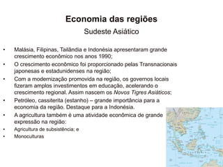 Economia das regiões
Sudeste Asiático
• Malásia, Filipinas, Tailândia e Indonésia apresentaram grande
crescimento econômico nos anos 1990;
• O crescimento econômico foi proporcionado pelas Transnacionais
japonesas e estadunidenses na região;
• Com a modernização promovida na região, os governos locais
fizeram amplos investimentos em educação, acelerando o
crescimento regional. Assim nascem os Novos Tigres Asiáticos;
• Petróleo, cassiterita (estanho) – grande importância para a
economia da região. Destaque para a Indonésia.
• A agricultura também é uma atividade econômica de grande
expressão na região:
• Agricultura de subsistência; e
• Monoculturas
 
