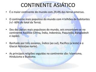 CONTINENTE ASIÁTICO
• É o maior continente do mundo com 29,4% das terras emersas.
• O continente mais populoso do mundo com 4 bilhões de habitantes
(+/- 60% do total da Terra).
• Dos dez países mais populosos do mundo, seis encontram-se no
continente Asiático (China, Índia, Indonésia, Paquistão, Bangladesh
e Japão).
• Banhado por três oceanos, Índico (ao sul), Pacífico (a leste) e o
Glacial Ártico(ao norte).
• As principais religiões seguidas no continente são: Islamismo,
Hinduísmo e Budismo.
 