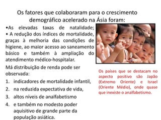 Os fatores que colaboraram para o crescimento
demográfico acelerado na Ásia foram:
•As elevadas taxas de natalidade;
• A redução dos índices de mortalidade,
graças à melhoria das condições de
higiene, ao maior acesso ao saneamento
básico e também à ampliação do
atendimento médico-hospitalar.
Má distribuição de renda pode ser
observada:
1. indicadores de mortalidade infantil,
2. na reduzida expectativa de vida,
3. altos níveis de analfabetismo
4. e também no modesto poder
aquisitivo de grande parte da
população asiática.
Os países que se destacam no
aspecto positivo são Japão
(Extremo Oriente) e Israel
(Oriente Médio), onde quase
que inexiste o analfabetismo.
 