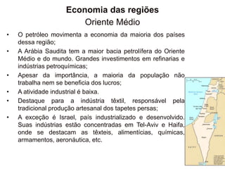 Economia das regiões
Oriente Médio
• O petróleo movimenta a economia da maioria dos países
dessa região;
• A Arábia Saudita tem a maior bacia petrolífera do Oriente
Médio e do mundo. Grandes investimentos em refinarias e
indústrias petroquímicas;
• Apesar da importância, a maioria da população não
trabalha nem se beneficia dos lucros;
• A atividade industrial é baixa.
• Destaque para a indústria têxtil, responsável pela
tradicional produção artesanal dos tapetes persas;
• A exceção é Israel, país industrializado e desenvolvido.
Suas indústrias estão concentradas em Tel-Aviv e Haifa,
onde se destacam as têxteis, alimentícias, químicas,
armamentos, aeronáutica, etc.
 