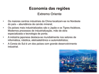 Economia das regiões
Extremo Oriente
• Os maiores centros industriais da China localizam-se no Nordeste
do país – abundância de carvão mineral;
• Os países mais industrializados são o Japão e os Tigres Asiáticos.
Modernos processos de industrialização, mão de obra
especializada e tecnologia de ponta;
• A indústria japonesa destaca-se mundialmente nos setores de
informática, robótica, eletroeletrônico e automobilístico;
• A Coreia do Sul é um dos países com grande desenvolvimento
industrial.
 