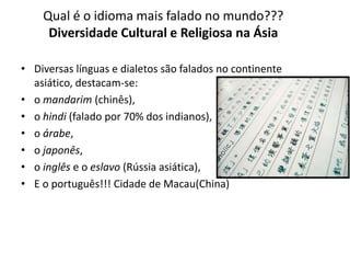 Qual é o idioma mais falado no mundo???
Diversidade Cultural e Religiosa na Ásia
• Diversas línguas e dialetos são falados no continente
asiático, destacam-se:
• o mandarim (chinês),
• o hindi (falado por 70% dos indianos),
• o árabe,
• o japonês,
• o inglês e o eslavo (Rússia asiática),
• E o português!!! Cidade de Macau(China)
 