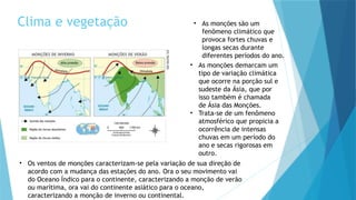 Clima e vegetação • As monções são um
fenômeno climático que
provoca fortes chuvas e
longas secas durante
diferentes períodos do ano.
• As monções demarcam um
tipo de variação climática
que ocorre na porção sul e
sudeste da Ásia, que por
isso também é chamada
de Ásia das Monções.
• Trata-se de um fenômeno
atmosférico que propicia a
ocorrência de intensas
chuvas em um período do
ano e secas rigorosas em
outro.
• Os ventos de monções caracterizam-se pela variação de sua direção de
acordo com a mudança das estações do ano. Ora o seu movimento vai
do Oceano Índico para o continente, caracterizando a monção de verão
ou marítima, ora vai do continente asiático para o oceano,
caracterizando a monção de inverno ou continental.
 