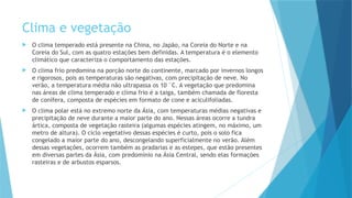 Clima e vegetação
 O clima temperado está presente na China, no Japão, na Coreia do Norte e na
Coreia do Sul, com as quatro estações bem definidas. A temperatura é o elemento
climático que caracteriza o comportamento das estações.
 O clima frio predomina na porção norte do continente, marcado por invernos longos
e rigorosos, pois as temperaturas são negativas, com precipitação de neve. No
verão, a temperatura média não ultrapassa os 10 °C. A vegetação que predomina
nas áreas de clima temperado e clima frio é a taiga, também chamada de floresta
de conífera, composta de espécies em formato de cone e aciculifoliadas.
 O clima polar está no extremo norte da Ásia, com temperaturas médias negativas e
precipitação de neve durante a maior parte do ano. Nessas áreas ocorre a tundra
ártica, composta de vegetação rasteira (algumas espécies atingem, no máximo, um
metro de altura). O ciclo vegetativo dessas espécies é curto, pois o solo fica
congelado a maior parte do ano, descongelando superficialmente no verão. Além
dessas vegetações, ocorrem também as pradarias e as estepes, que estão presentes
em diversas partes da Ásia, com predomínio na Ásia Central, sendo elas formações
rasteiras e de arbustos esparsos.
 
