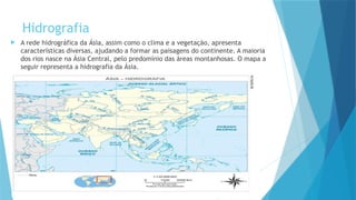 Hidrografia
 A rede hidrográfica da Ásia, assim como o clima e a vegetação, apresenta
características diversas, ajudando a formar as paisagens do continente. A maioria
dos rios nasce na Ásia Central, pelo predomínio das áreas montanhosas. O mapa a
seguir representa a hidrografia da Ásia.
 