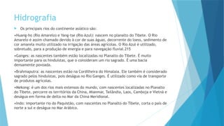 Hidrografia
 Os principais rios do continente asiático são:
•Huang-ho (Rio Amarelo) e Yang-tse (Rio Azul): nascem no planalto do Tibete. O Rio
Amarelo é assim chamado devido à cor de suas águas, decorrente do loess, sedimento de
cor amarela muito utilizado na irrigação das áreas agrícolas. O Rio Azul é utilizado,
sobretudo, para a produção de energia e para navegação fluvial.215
•Ganges: as nascentes também estão localizadas no Planalto do Tibete. É muito
importante para os hinduístas, que o consideram um rio sagrado. É uma bacia
densamente povoada.
•Brahmaputra: as nascentes estão na Cordilheira do Himalaia. Ele também é considerado
sagrado pelos hinduístas, pois deságua no Rio Ganges. É utilizado como via de transporte
de produtos agrícolas.
•Mekong: é um dos rios mais extensos do mundo, com nascentes localizadas no Planalto
do Tibete, percorre os territórios da China, Mianmar, Tailândia, Laos, Camboja e Vietnã e
deságua em forma de delta no Mar da China Meridional.
•Indo: importante rio do Paquistão, com nascentes no Planalto do Tibete, corta o país de
norte a sul e deságua no Mar Arábico.
 