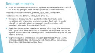 Recursos minerais
 Os recursos minerais de determinada região estão diretamente relacionados à
sua estrutura geológica. Esses recursos podem ser classificados como:
•Não metálicos: carvão mineral, petróleo, água, areia, entre outros.
•Metálicos: minérios de ferro, cobre, ouro, prata etc.
 Desses tipos de recursos, há os que também são classificados como
energéticos, pois originam ou acumulam energia. O petróleo e o carvão
mineral, por exemplo, são recursos energéticos não metálicos e não
renováveis, chamados de combustíveis fósseis.
 O petróleo é um dos mais importantes recursos minerais da Ásia. As reservas
mais significativas desse recurso estão no Oriente Médio (Ásia Ocidental), em
especial no Golfo Pérsico e na Mesopotâmia, correspondendo a quase 60% das
reservas mundiais.
 Os principais países asiáticos que produzem petróleo são: Arábia Saudita,
Emirados Árabes Unidos, Irã, Iraque, Kuwait, Rússia, China, Cazaquistão,
Omã, Índia, Indonésia, Azerbaijão e Catar.
 