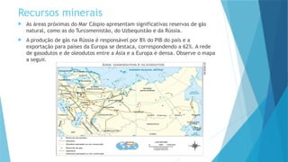 Recursos minerais
 As áreas próximas do Mar Cáspio apresentam significativas reservas de gás
natural, como as do Turcomenistão, do Uzbequistão e da Rússia.
 A produção de gás na Rússia é responsável por 8% do PIB do país e a
exportação para países da Europa se destaca, correspondendo a 62%. A rede
de gasodutos e de oleodutos entre a Ásia e a Europa é densa. Observe o mapa
a seguir.
 