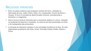 Recursos minerais
 Entre os países asiáticos que produzem minério de ferro, utilizado na
fabricação de aço, estão: China, Índia, Irã, Cazaquistão, Coreia do Norte e
Turquia. O ferro é extraído de determinados minerais, prevalecendo a
hematita e a magnetita.
 Outro recurso mineral relevante para a economia asiática é o zinco, utilizado
na produção de baterias e fundições. As reservas da Ásia localizadas na China
e no Cazaquistão são primordiais.
 A extração de diamante também é uma atividade econômica na Ásia. Os mais
importantes produtores são Índia, Israel, Emirados Árabes Unidos, Rússia e
China.
 