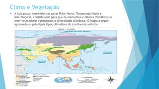 Clima e Vegetação
 A Ásia possui território nas zonas Polar Norte, Temperada Norte e
Intertropical, contribuindo para que os elementos e fatores climáticos se
inter-relacionem e produzam a diversidade climática. O mapa a seguir
apresenta os principais tipos climáticos do continente asiático.
 