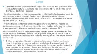Climas
 Os climas quentes aparecem entre o trópico de Câncer e o de Capricórnio. Nessa
faixa, as temperaturas são sempre altas (superiores a 18 °C, em média), porém a
distribuição de chuvas é desigual.
- No clima equatorial, as chuvas, abundantes e regularmente distribuídas ao longo do
ano, superam os 2 mil mm/ano. Caracterizado como clima quente e úmido,
apresenta pequena amplitude térmica anual, inferior a 4°C. As temperaturas médias
oscilam entre 24°C e 27°C.
- O clima tropical também se caracteriza pelas chuvas abundantes, mas elas se
concentram em um período do ano. Apresenta duas estações: a chuvosa, no verão, e
a seca, no inverno. Apresenta médias térmicas anuais superiores a 20°C.
- O clima desértico aparece tanto nas regiões quentes quanto nas temperadas. Tem
chuvas escassas, inferiores a 250 mm/ano, e grandes variações de temperatura ao
longo do dia: as noites são muito frias e os dias, muito quentes, com médias mensais
acima de 30 °C.
 O clima temperado está presente nas zonas temperadas do planeta, situadas
entre os trópicos e os polos em ambos os hemisférios. Esse tipo climático é
caracterizado pela distinção entre as quatro estações do ano, amplitude térmica
anual que pode ser acentuada, chuvas bem distribuídas durante o ano e
temperaturas médias amenas. Ele é classificado em temperado continental,
temperado oceânico, mediterrâneo e subtropical.
 