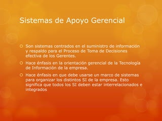 Sistemas de Apoyo Gerencial


 Son sistemas centrados en el suministro de información
  y respaldo para el Proceso de Toma de Decisiones
  efectiva de los Gerentes.
 Hace énfasis en la orientación gerencial de la Tecnología
  de Información de la empresa.
 Hace énfasis en que debe usarse un marco de sistemas
  para organizar los distintos SI de la empresa. Esto
  significa que todos los SI deben estar interrelacionados e
  integrados
 