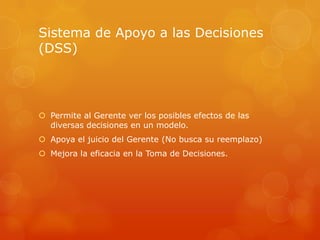 Sistema de Apoyo a las Decisiones
(DSS)




 Permite al Gerente ver los posibles efectos de las
  diversas decisiones en un modelo.
 Apoya el juicio del Gerente (No busca su reemplazo)
 Mejora la eficacia en la Toma de Decisiones.
 