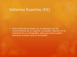 Sistemas Expertos (ES)




 Estos Sistemas se basan en el supuesto que los
  conocimientos de un experto, se pueden capturar en la
  memoria de un computador, para que otros puedan
  aplicarlos cuando surja la necesidad.
 