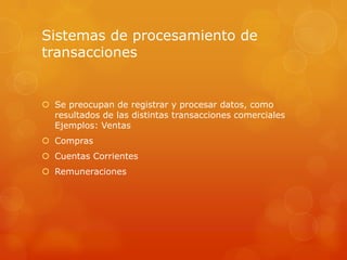 Sistemas de procesamiento de
transacciones


 Se preocupan de registrar y procesar datos, como
  resultados de las distintas transacciones comerciales
  Ejemplos: Ventas
 Compras
 Cuentas Corrientes
 Remuneraciones
 