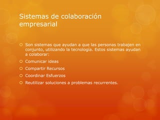 Sistemas de colaboración
empresarial


 Son sistemas que ayudan a que las personas trabajen en
  conjunto, utilizando la tecnología. Estos sistemas ayudan
  a colaborar:
 Comunicar ideas
 Compartir Recursos
 Coordinar Esfuerzos
 Reutilizar soluciones a problemas recurrentes.
 