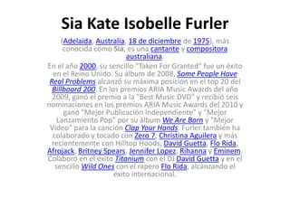 Sia Kate Isobelle Furler
(Adelaida, Australia, 18 de diciembre de 1975), más
conocida como Sia, es una cantante y compositora
australiana.
En el año 2000, su sencillo "Taken For Granted" fue un éxito
en el Reino Unido. Su álbum de 2008, Some People Have
Real Problems alcanzó su máxima posición en el top 20 del
Billboard 200. En los premios ARIA Music Awards del año
2009, ganó el premio a la "Best Music DVD" y recibió seis
nominaciones en los premios ARIA Music Awards del 2010 y
ganó "Mejor Publicación Independiente" y "Mejor
Lanzamiento Pop" por su álbum We Are Born y "Mejor
Video" para la canción Clap Your Hands. Furler también ha
colaborado y tocado con Zero 7, Christina Aguilera y más
recientemente con Hilltop Hoods, David Guetta, Flo Rida,
Afrojack, Britney Spears, Jennifer Lopez, Rihanna y Eminem.
Colaboró en el éxito Titanium con el DJ David Guetta y en el
sencillo Wild Ones con el rapero Flo Rida, alcanzando el
éxito internacional.
 
