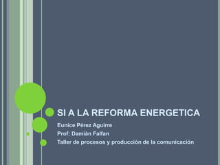 SI A LA REFORMA ENERGETICA
Eunice Pérez Aguirre
Prof: Damián Falfan
Taller de procesos y producción de la comunicación
 