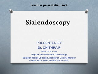 Sialendoscopy
Seminar presentation no:4
PRESENTED BY
Dr. CHITHRA P
Senior Lecturer
Dept of Oral Medicine & Radiology
Malabar Dental College & Research Centre, Manoor
Chekannoor Road, Mudur PO, 679578,
 
