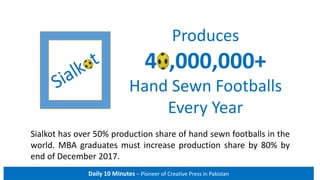 Sialkot Produces
40,000,000+
Hand Sewn Footballs
Every Year
Daily 10 Minutes – Pioneer of Creative Press in Pakistan
Sialkot has over 50% production share of hand sewn footballs in the
world. MBA graduates must increase production share by 80% by
end of December 2018.
 