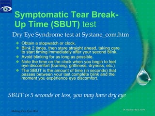 Symptomatic Tear Break-Up Time (SBUT)  test  Obtain a stopwatch or clock.  Blink 2 times, then stare straight ahead, taking care to start timing immediately after your second blink.  Avoid blinking for as long as possible.  Note the time on the clock when you begin to feel eye discomfort (burning, grittiness, dryness, etc.)  The SBUT is the amount of time (in seconds) that passes between your last complete blink and the moment you experience eye discomfort.  Making Dry Eyes Wet SBUT is 5 seconds or less, you may have dry eye  Dry Eye Syndrome test at Systane_com.htm 