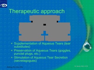 Therapeutic approach Supplementation of Aqueous Tears (tear substitutes)  Preservation of Aqueous Tears (goggles, punctal plugs, etc.)  Stimulation of Aqueous Tear Secretion   (secretagogues) Making Dry Eyes Wet 