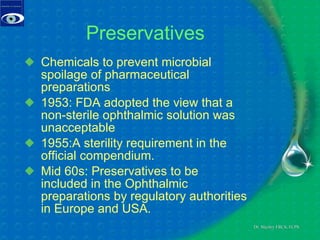 Preservatives Chemicals to prevent microbial spoilage of pharmaceutical preparations 1953: FDA adopted the view that a non-sterile ophthalmic solution was unacceptable 1955:A sterility requirement in the official compendium. Mid 60s: Preservatives to be included in the Ophthalmic preparations by regulatory authorities in Europe and USA. 