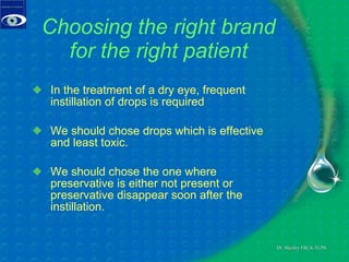 Choosing the right brand for the right patient In the treatment of a dry eye, frequent instillation of drops is required We should chose drops which is effective and least toxic. We should chose the one where preservative is either not present or preservative disappear soon after the instillation.  
