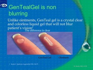 GenTealGel is non blurring  1  Kessler C. Spektrum Augenheilkd 1991; 5:69-75 Unlike ointments, GenTeal gel is a crystal clear and colorless liquid gel that will not blur patient’s vision 1 The difference is clear GenTeal Gel Ointment 