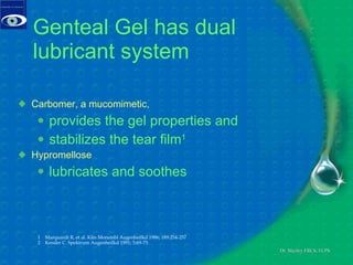 Genteal Gel has dual lubricant system Carbomer, a mucomimetic,  provides the gel properties and stabilizes the tear film 1 Hypromellose  lubricates and soothes 1  Marquardt R, et al. Klin Monatsbl Augenheilkd 1986; 189:254-257  2  Kessler C. Spektrum Augenheilkd 1991; 5:69-75 