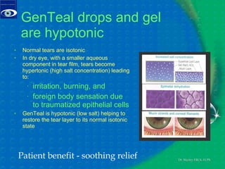 GenTeal drops and gel are hypotonic Normal tears are isotonic In dry eye, with a smaller aqueous component in tear film, tears become hypertonic (high salt concentration) leading to: irritation, burning, and foreign body sensation due  to traumatized epithelial cells GenTeal is hypotonic (low salt) helping to restore the tear layer to its normal isotonic state Patient benefit - soothing relief 